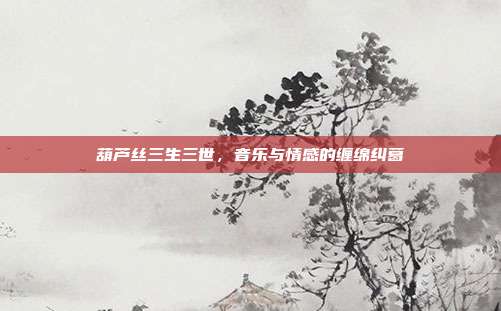 葫芦丝三生三世,音乐与情感的缠绵纠葛