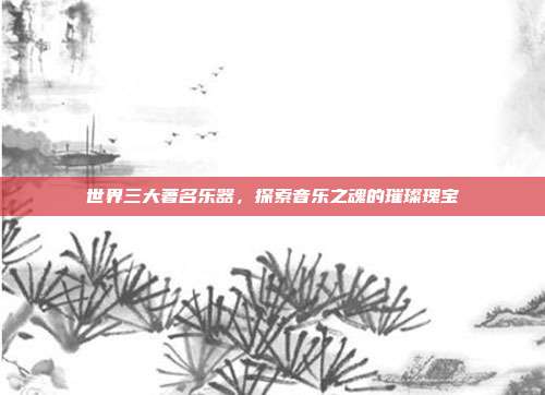 世界三大著名乐器,探索音乐之魂的璀璨瑰宝