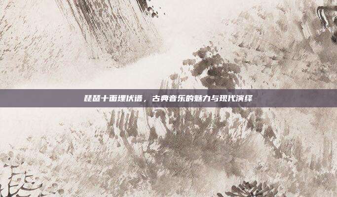 琵琶十面埋伏谱,古典音乐的魅力与现代演绎