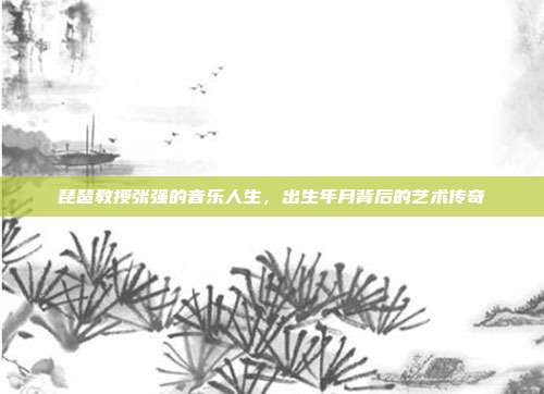 琵琶教授张强的音乐人生,出生年月背后的艺术传奇