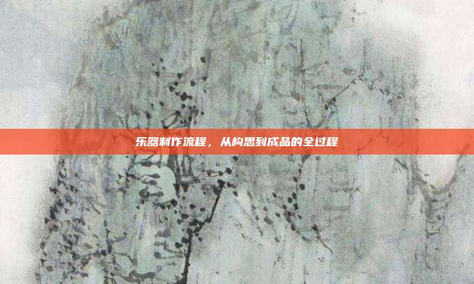 乐器制作流程,从构思到成品的全过程