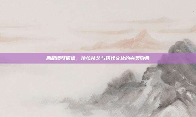 合肥钢琴调律,传统技艺与现代文化的完美融合
