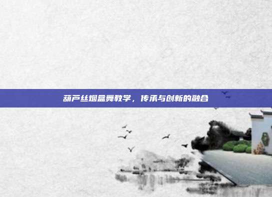 葫芦丝烟盒舞教学,传承与创新的融合