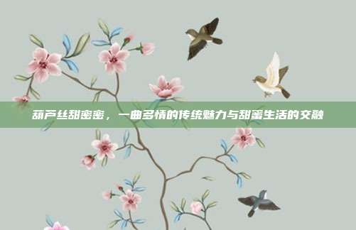 葫芦丝甜密密,一曲多情的传统魅力与甜蜜生活的交融