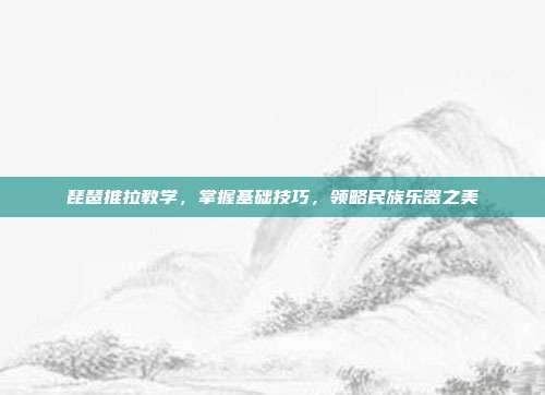 琵琶推拉教学,掌握基础技巧,领略民族乐器之美