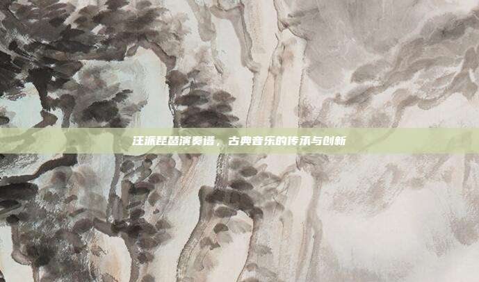 汪派琵琶演奏谱,古典音乐的传承与创新