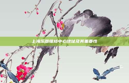 上海乐器维修中心地址及其重要性
