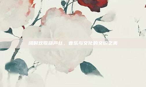 阔时欢歌葫芦丝,音乐与文化的交织之美