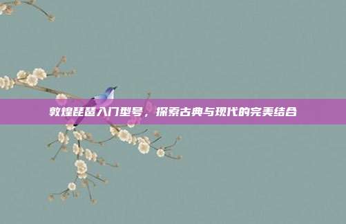 敦煌琵琶入门型号,探索古典与现代的完美结合