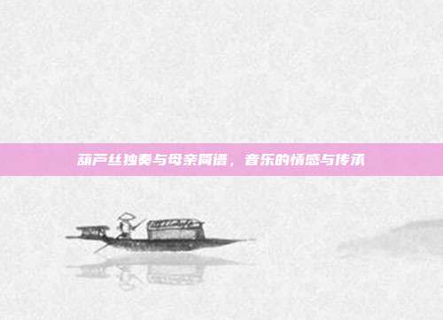 葫芦丝独奏与母亲简谱，音乐的情感与传承