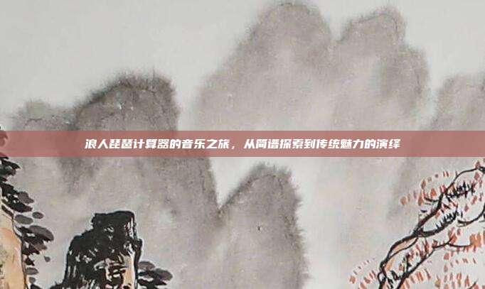 浪人琵琶计算器的音乐之旅，从简谱探索到传统魅力的演绎