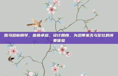 雅马哈新钢琴,音质卓越,设计精良,为您带来无与伦比的演奏体验