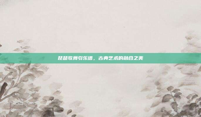 琵琶歌舞引乐谱，古典艺术的融合之美