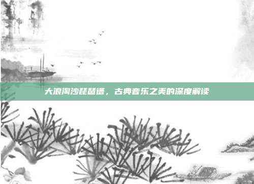 大浪淘沙琵琶谱,古典音乐之美的深度解读