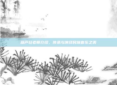 葫芦丝老师介绍,传承与演绎民族音乐之美