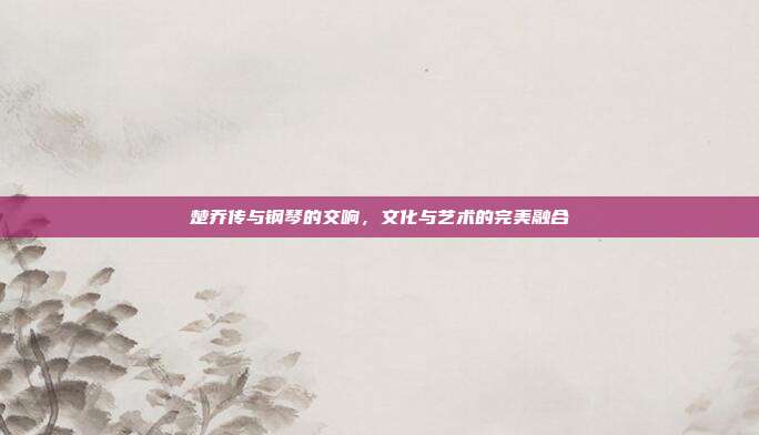 楚乔传与钢琴的交响，文化与艺术的完美融合