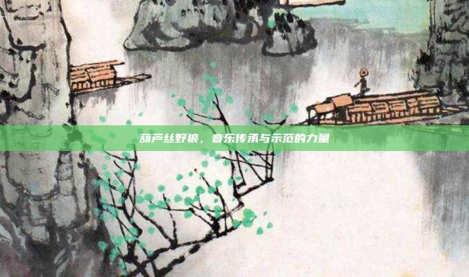 葫芦丝野狼，音乐传承与示范的力量