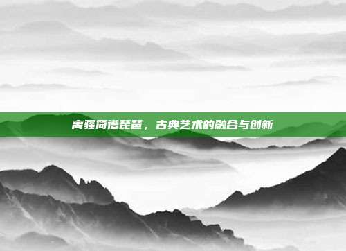 离骚简谱琵琶，古典艺术的融合与创新