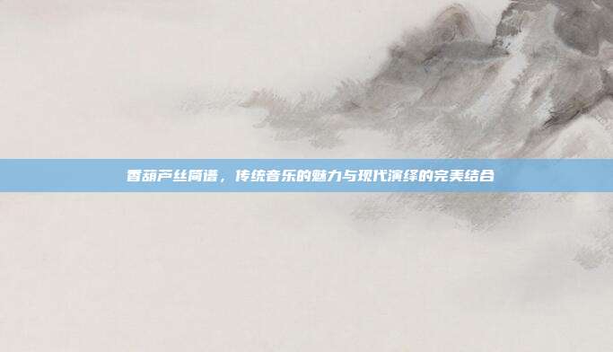 槄香葫芦丝简谱,传统音乐的魅力与现代演绎的完美结合