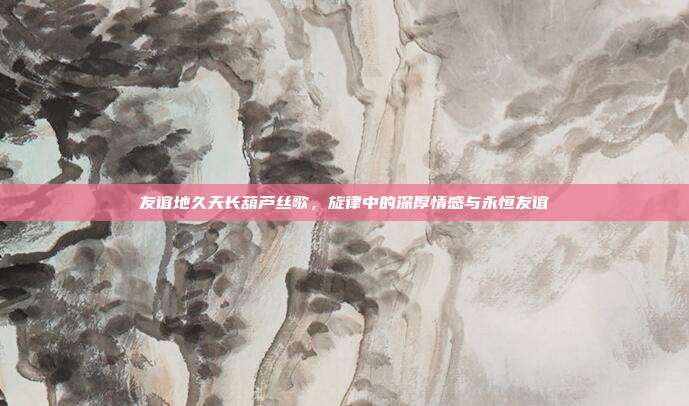 友谊地久天长葫芦丝歌，旋律中的深厚情感与永恒友谊