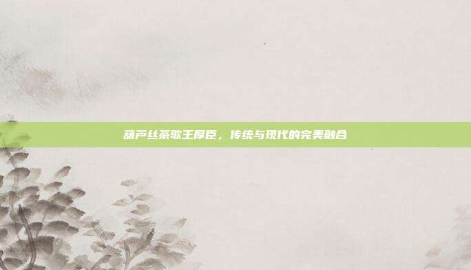 葫芦丝茶歌王厚臣，传统与现代的完美融合
