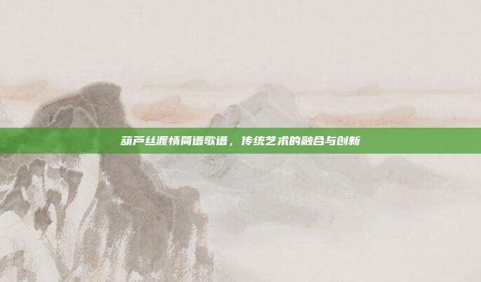 葫芦丝渡情简谱歌谱，传统艺术的融合与创新