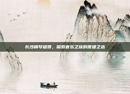 长沙钢琴租赁，探索音乐之旅的便捷之选