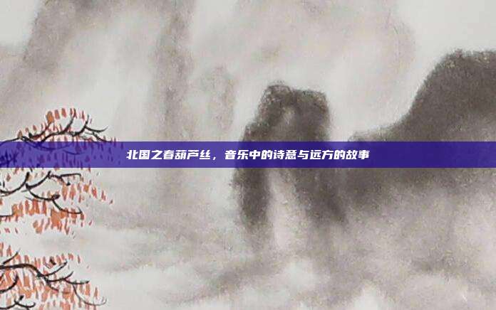 北国之春葫芦丝,音乐中的诗意与远方的故事