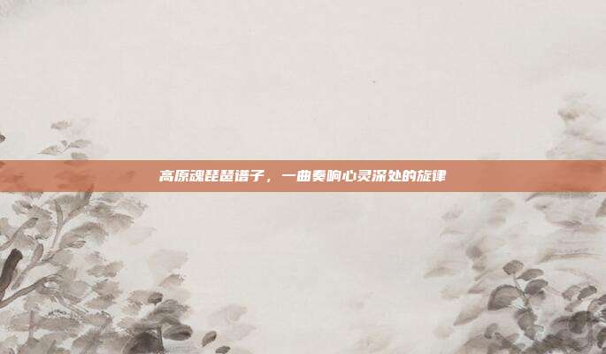 高原魂琵琶谱子，一曲奏响心灵深处的旋律