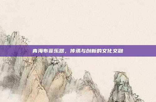 青海布菲乐器，传承与创新的文化交融