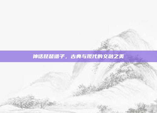 神话琵琶谱子，古典与现代的交融之美