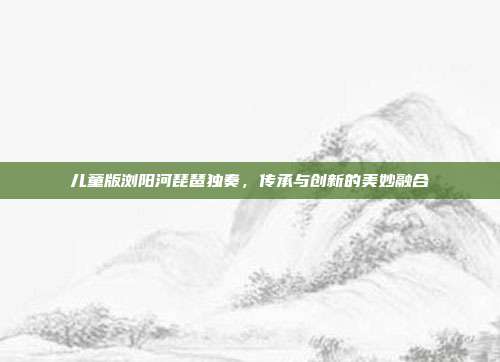 儿童版浏阳河琵琶独奏，传承与创新的美妙融合