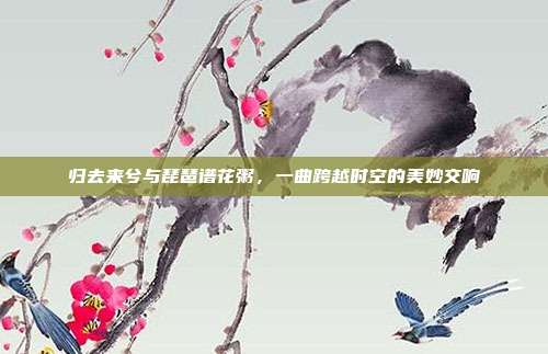 归去来兮与琵琶谱花粥，一曲跨越时空的美妙交响