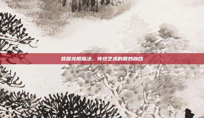 琵琶龙船指法，传统艺术的精妙融合