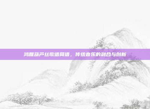鸿雁葫芦丝歌谱简谱，传统音乐的融合与创新