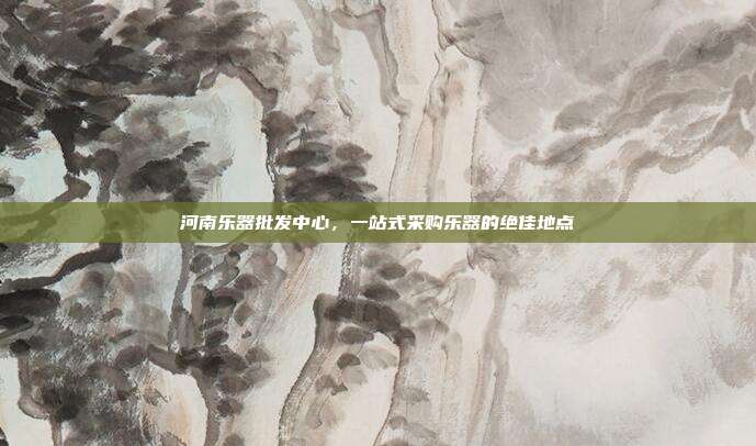 河南乐器批发中心，一站式采购乐器的绝佳地点