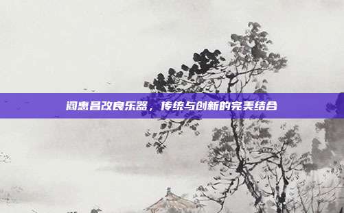 阎惠昌改良乐器，传统与创新的完美结合