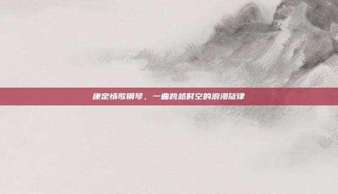 康定情歌钢琴，一曲跨越时空的浪漫旋律