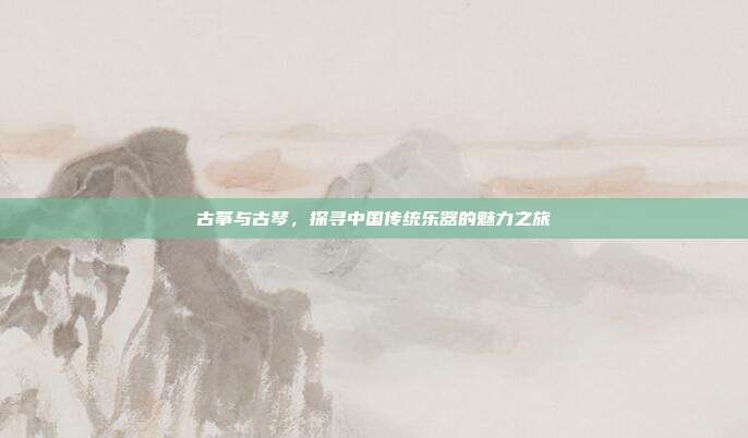 古筝与古琴，探寻中国传统乐器的魅力之旅