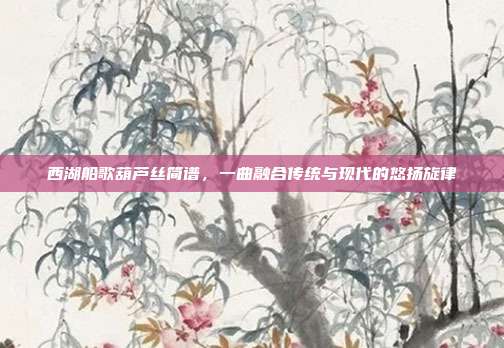 西湖船歌葫芦丝简谱,一曲融合传统与现代的悠扬旋律